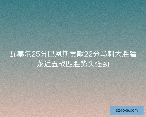 瓦塞尔25分巴恩斯贡献22分马刺大胜猛龙近五战四胜势头强劲