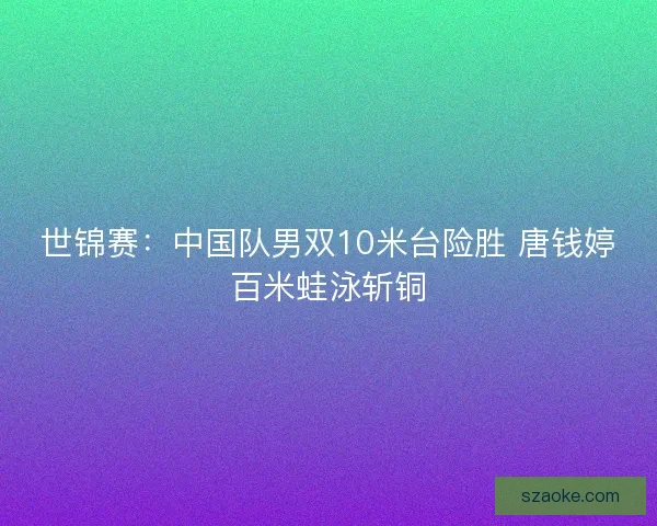 世锦赛：中国队男双10米台险胜 唐钱婷百米蛙泳斩铜
