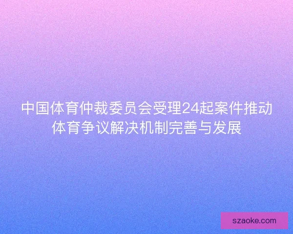 中国体育仲裁委员会受理24起案件推动体育争议解决机制完善与发展
