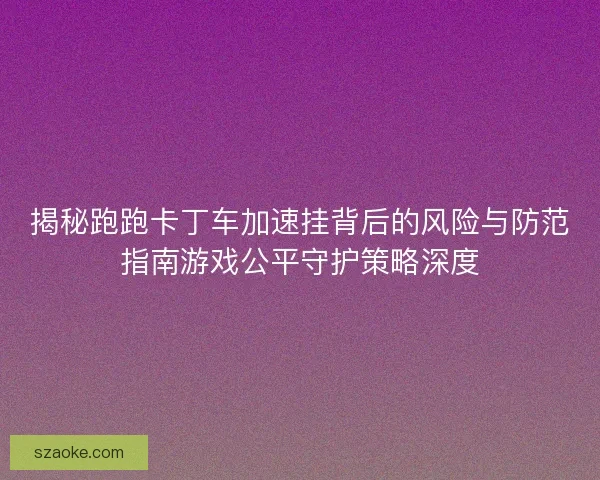 揭秘跑跑卡丁车加速挂背后的风险与防范指南游戏公平守护策略深度