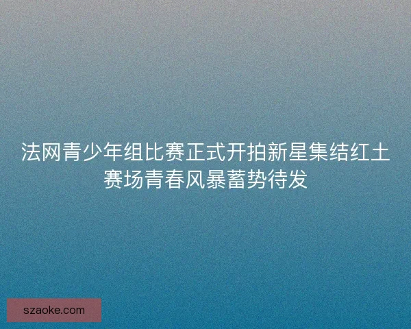 法网青少年组比赛正式开拍新星集结红土赛场青春风暴蓄势待发