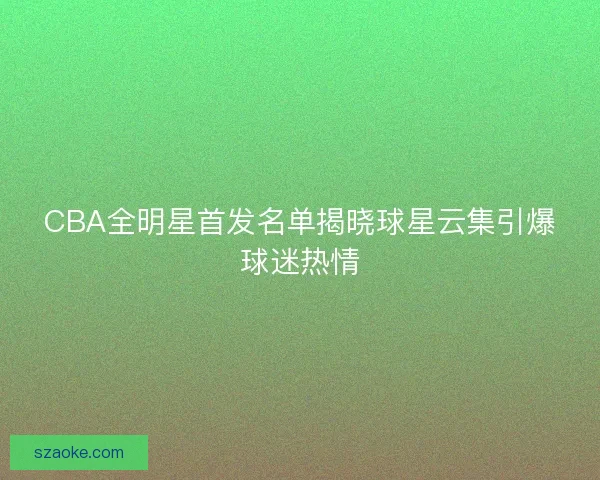 CBA全明星首发名单揭晓球星云集引爆球迷热情