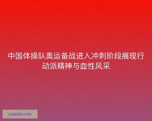 中国体操队奥运备战进入冲刺阶段展现行动派精神与血性风采