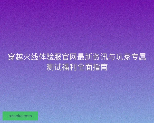 穿越火线体验服官网最新资讯与玩家专属测试福利全面指南