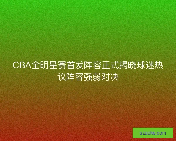 CBA全明星赛首发阵容正式揭晓球迷热议阵容强弱对决