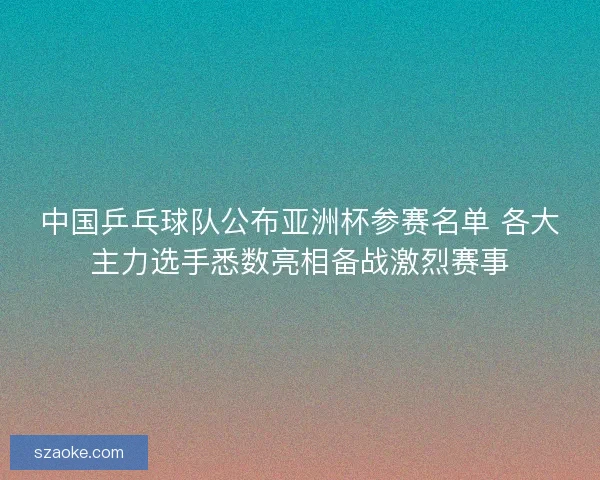 中国乒乓球队公布亚洲杯参赛名单 各大主力选手悉数亮相备战激烈赛事