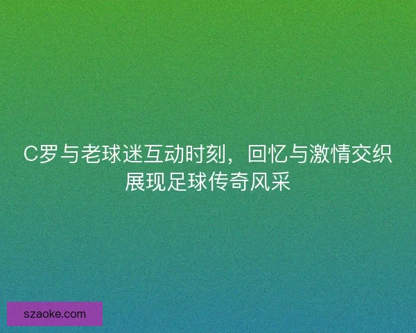 C罗与老球迷互动时刻，回忆与激情交织展现足球传奇风采