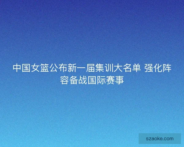 中国女篮公布新一届集训大名单 强化阵容备战国际赛事
