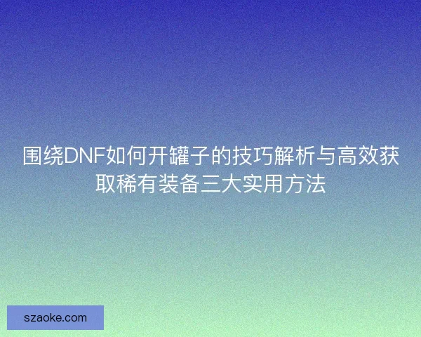 围绕DNF如何开罐子的技巧解析与高效获取稀有装备三大实用方法