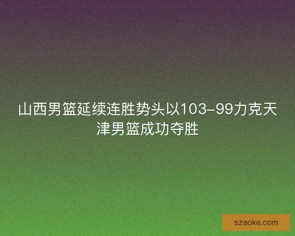 山西男篮延续连胜势头以103-99力克天津男篮成功夺胜