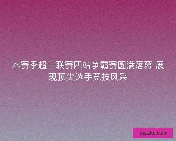 本赛季超三联赛四站争霸赛圆满落幕 展现顶尖选手竞技风采
