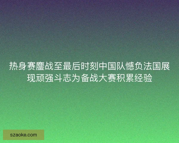 热身赛鏖战至最后时刻中国队憾负法国展现顽强斗志为备战大赛积累经验